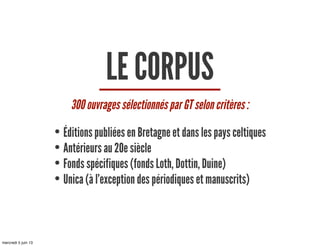 LE CORPUS
300 ouvrages sélectionnés par GT selon critères :
• Éditions publiées en Bretagne et dans les pays celtiques
• Antérieurs au 20e siècle
• Fonds spécifiques (fonds Loth, Dottin, Duine)
• Unica (à l’exception des périodiques et manuscrits)
mercredi 5 juin 13
 