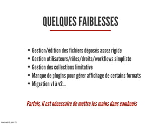 QUELQUES FAIBLESSES
• Gestion/édition des fichiers déposés assez rigide
• Gestion utilisateurs/rôles/droits/workflows simpliste
• Gestion des collections limitative
• Manque de plugins pour gérer affichage de certains formats
• Migration v1 à v2...
Parfois, il est nécessaire de mettre les mains dans cambouis
mercredi 5 juin 13
 