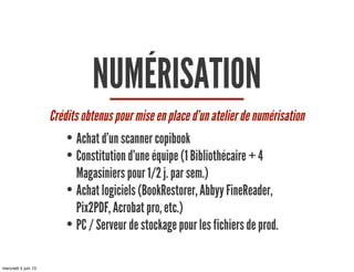 NUMÉRISATION
Crédits obtenus pour mise en place d’un atelier de numérisation
• Achat d’un scanner copibook
• Constitution d’une équipe (1 Bibliothécaire + 4
Magasiniers pour 1/2 j. par sem.)
• Achat logiciels (BookRestorer, Abbyy FineReader,
Pix2PDF, Acrobat pro, etc.)
• PC / Serveur de stockage pour les fichiers de prod.
mercredi 5 juin 13
 