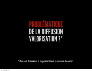 PROBLÉMATIQUE
DE LA DIFFUSION
VALORISATION ?*
* Nécessité de dépasser la simple fonction de réservoir de documents
mercredi 5 juin 13
 