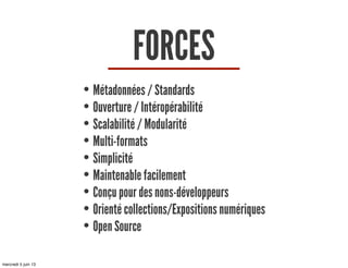 FORCES
• Métadonnées / Standards
• Ouverture / Intéropérabilité
• Scalabilité / Modularité
• Multi-formats
• Simplicité
• Maintenable facilement
• Conçu pour des nons-développeurs
• Orienté collections/Expositions numériques
• Open Source
mercredi 5 juin 13
 