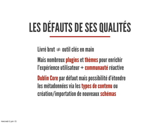LES DÉFAUTS DE SES QUALITÉS
Livré brut ≠ outil clés en main
Mais nombreux plugins et thèmes pour enrichir
l’expérience utilisateur + communauté réactive
Dublin Core par défaut mais possibilité d’étendre
les métadonnées via les types de contenu ou
création/importation de nouveaux schémas
mercredi 5 juin 13
 