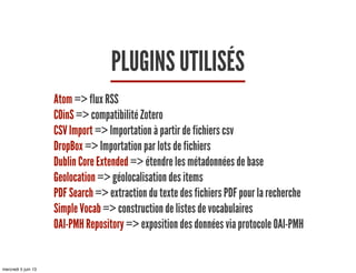 PLUGINS UTILISÉS
Atom => flux RSS
COinS => compatibilité Zotero
CSV Import => Importation à partir de fichiers csv
DropBox => Importation par lots de fichiers
Dublin Core Extended => étendre les métadonnées de base
Geolocation => géolocalisation des items
PDF Search => extraction du texte des fichiers PDF pour la recherche
Simple Vocab => construction de listes de vocabulaires
OAI-PMH Repository => exposition des données via protocole OAI-PMH
mercredi 5 juin 13
 