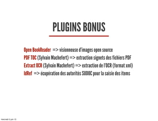 PLUGINS BONUS
Open BookReader => visionneuse d’images open source
PDF TOC (Sylvain Machefert) => extraction signets des fichiers PDF
Extract OCR (Sylvain Machefert) => extraction de l’OCR (format xml)
IdRef => écupération des autorités SUDOC pour la saisie des items
mercredi 5 juin 13
 