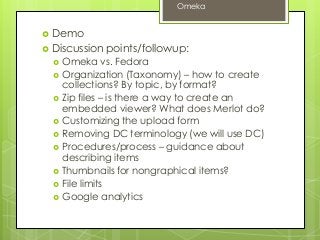  Demo
 Discussion points/followup:
 Omeka vs. Fedora
 Organization (Taxonomy) – how to create
collections? By topic, by format?
 Zip files – is there a way to create an
embedded viewer? What does Merlot do?
 Customizing the upload form
 Removing DC terminology (we will use DC)
 Procedures/process – guidance about
describing items
 Thumbnails for nongraphical items?
 File limits
 Google analytics
Omeka
 