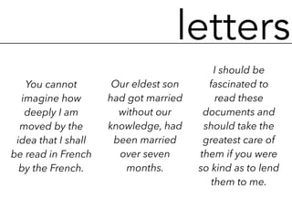 letters
You cannot
imagine how
deeply I am
moved by the
idea that I shall
be read in French
by the French.
Our eldest son
had got married
without our
knowledge, had
been married
over seven
months.
I should be
fascinated to
read these
documents and
should take the
greatest care of
them if you were
so kind as to lend
them to me.
 