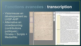 Fonctions avancées : transcription
• Visionneuse en
développement au
LHSP-AHP
• Alternative en
crowdsourcing
(contributions
publiques) :
Omeka + Scripto +
MediaWiki
 