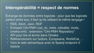 Interopérabilité = respect de formats
Pour que les logiciels parlent entre eux, il faut bien qu’ils
utilisent le même langage !
• RSS, Atom, Json, RDF
• Entrepôt OAI-PMH (oai_dc, mets, cdwalite, mods,
omeka-xml) : extension “OAI-PMH Repository”
• API pour lire et écrire dans Omeka
• Référencement sur Isidore, Europeana, WorldCat, ...
• Vers le web de données avec le Sparql endpoint d’
Isidore
 