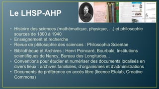 Le LHSP-AHP
• Enseignement et recherche en Histoire des sciences
(mathématique, physique, ...) et Philosophie
• Revue de Philosophie des sciences : Philosophia Scientiae
• Bibliothèque thématique
• Archive : Henri Poincaré, Bourbaki, Institutions scientifiques de
Nancy, Bureau des Longitudes, sources de 1800 à 1940
• Conventions pour valoriser des documents provenant d’autres
archives (familles de scientifiques, autres organismes)
• Diffusion en accès libre : licence Etalab ou Creative Commons
 