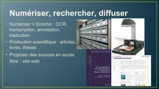 Numériser, rechercher, diffuser
• Numériser + OCR si possible
• Enrichir : indexation,
transcription, annotation,
traduction
• Valoriser les sources : site web
• Production scientifique : articles,
livres, thèses, organisation de
colloques
 