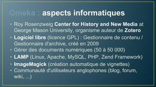 Omeka : aspects informatiques
• Roy Rosenzweig Center for History and New Media at
George Mason University, organisme auteur de Zotero
• Logiciel libre (licence GPL) : Gestionnaire de contenu
spécialisé, créé en 2009
• Gérer des documents numériques (50 à 50 000)
• LAMP (Linux, Apache, MySQL, PHP, Zend Framework)
• ImageMagick (création automatique de vignettes)
• Communauté d'utilisateurs anglophones (blog, forum,
wiki, ...)
 