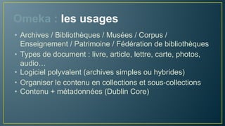 Omeka : les usages
• Utilisateurs : les BAM (Bibliothèques, Archives, Musées),
l’enseignement et la recherche
• Exposer sur le web des objets numériques et les
métadonnées associées
• Convergence : un même outil convient à une variété d’
usages, aspect fédérateur du web
• Types de documents : livre, article, lettre, carte, photos,
audio…
• Organiser le contenu en collections et sous-collections
 