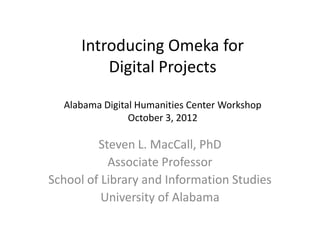 Introducing Omeka for
Digital Projects
ADHC Workshop – October 3, 2012
Steven L. MacCall, PhD
Associate Professor
School of Library and Information Studies
University of Alabama
 