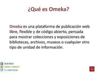 ¿Qué es Omeka?
Omeka es una plataforma de publicación web
libre, flexible y de código abierto, pensada
para mostrar colecciones y exposiciones de
bibliotecas, archivos, museos o cualquier otro
tipo de unidad de información.
1
 