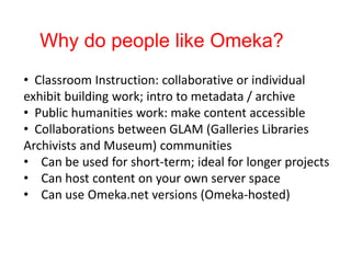 Why do people like Omeka?
• Classroom Instruction: collaborative or individual
exhibit building work; intro to metadata / archive
• Public humanities work: make content accessible
• Collaborations between GLAM (Galleries Libraries
Archivists and Museum) communities
• Can be used for short-term; ideal for longer projects
• Can host content on your own server space
• Can use Omeka.net versions (Omeka-hosted)
 