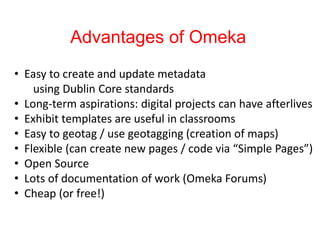 Advantages of Omeka
• Easy to create and update metadata
using Dublin Core standards
• Long-term aspirations: digital projects can have afterlives
• Exhibit templates are useful in classrooms
• Easy to geotag / use geotagging (creation of maps)
• Flexible (can create new pages / code via “Simple Pages”)
• Open Source
• Lots of documentation of work (Omeka Forums)
• Cheap (or free!)
 