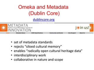 Omeka and Metadata
(Dublin Core)
dublincore.org
• set of metadata standards
• rejects “siloed cultural memory”
• enables “radically open cultural heritage data”
• interdisciplinary work
• collaborative in nature and scope
 