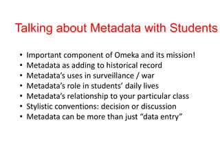 Talking about Metadata with Students
• Important component of Omeka and its mission!
• Metadata as adding to historical record
• Metadata’s uses in surveillance / war
• Metadata’s role in students’ daily lives
• Metadata’s relationship to your particular class
• Stylistic conventions: decision or discussion
• Metadata can be more than just “data entry”
 