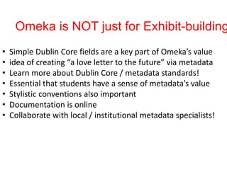 Omeka is NOT just for Exhibit-building
• Simple Dublin Core fields are a key part of Omeka’s value
• idea of creating “a love letter to the future” via metadata
• Learn more about Dublin Core / metadata standards!
• Essential that students have a sense of metadata’s value
• Stylistic conventions also important
• Documentation is online
• Collaborate with local / institutional metadata specialists!
 