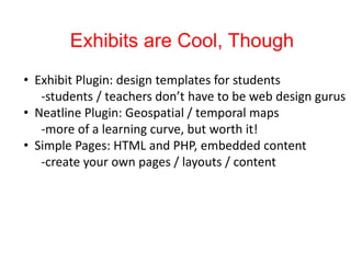 Exhibits are Cool, Though
• Exhibit Plugin: design templates for students
-students / teachers don’t have to be web design gurus
• Neatline Plugin: Geospatial / temporal maps
-more of a learning curve, but worth it!
• Simple Pages: HTML and PHP, embedded content
-create your own pages / layouts / content
 