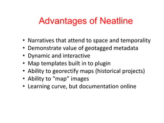 Advantages of Neatline
• Narratives that attend to space and temporality
• Demonstrate value of geotagged metadata
• Dynamic and interactive
• Map templates built in to plugin
• Ability to georectify maps (historical projects)
• Ability to “map” images
• Learning curve, but documentation online
 