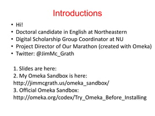 Introductions
• Hi!
• Doctoral candidate in English at Northeastern
• Digital Scholarship Group Coordinator at NU
• Project Director of Our Marathon (created with Omeka)
• Twitter: @JimMc_Grath
1. Slides are here:
2. My Omeka Sandbox is here:
http://jimmcgrath.us/omeka_sandbox/
3. Official Omeka Sandbox:
http://omeka.org/codex/Try_Omeka_Before_Installing
 