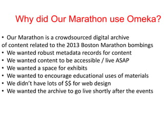 Why did Our Marathon use Omeka?
• Our Marathon is a crowdsourced digital archive
of content related to the 2013 Boston Marathon bombings
• We wanted robust metadata records for content
• We wanted content to be accessible / live ASAP
• We wanted a space for exhibits
• We wanted to encourage educational uses of materials
• We didn’t have lots of $$ for web design
• We wanted the archive to go live shortly after the events
 