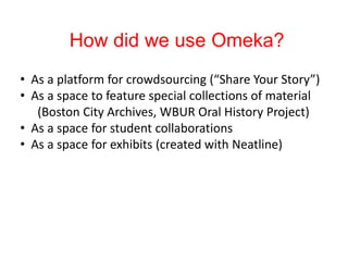 How did we use Omeka?
• As a platform for crowdsourcing (“Share Your Story”)
• As a space to feature special collections of material
(Boston City Archives, WBUR Oral History Project)
• As a space for student collaborations
• As a space for exhibits (created with Neatline)
 