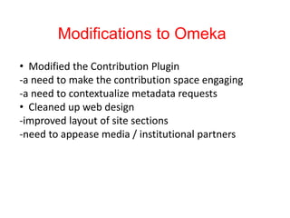 Modifications to Omeka
• Modified the Contribution Plugin
-a need to make the contribution space engaging
-a need to contextualize metadata requests
• Cleaned up web design
-improved layout of site sections
-need to appease media / institutional partners
 