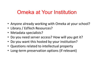 Omeka at Your Institution
• Anyone already working with Omeka at your school?
• Library / EdTech Resources?
• Metadata specialists?
• Do you need server access? How will you get it?
• Do you want this hosted by your institution?
• Questions related to intellectual property
• Long-term preservation options (if relevant)
 
