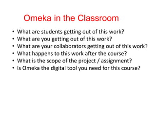 Omeka in the Classroom
• What are students getting out of this work?
• What are you getting out of this work?
• What are your collaborators getting out of this work?
• What happens to this work after the course?
• What is the scope of the project / assignment?
• Is Omeka the digital tool you need for this course?
 