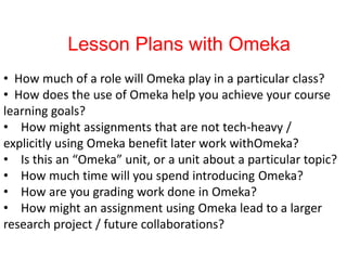 Lesson Plans with Omeka
• How much of a role will Omeka play in a particular class?
• How does the use of Omeka help you achieve your course
learning goals?
• How might assignments that are not tech-heavy /
explicitly using Omeka benefit later work withOmeka?
• Is this an “Omeka” unit, or a unit about a particular topic?
• How much time will you spend introducing Omeka?
• How are you grading work done in Omeka?
• How might an assignment using Omeka lead to a larger
research project / future collaborations?
 