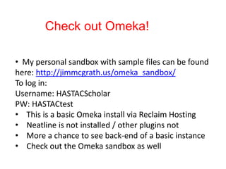 Check out Omeka!
• My personal sandbox with sample files can be found
here: http://jimmcgrath.us/omeka_sandbox/
To log in:
Username: HASTACScholar
PW: HASTACtest
• This is a basic Omeka install via Reclaim Hosting
• Neatline is not installed / other plugins not
• More a chance to see back-end of a basic instance
• Check out the Omeka sandbox as well
 