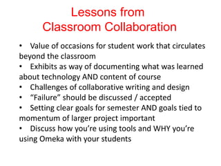 Lessons from
Classroom Collaboration
• Value of occasions for student work that circulates
beyond the classroom
• Exhibits as way of documenting what was learned
about technology AND content of course
• Challenges of collaborative writing and design
• “Failure” should be discussed / accepted
• Setting clear goals for semester AND goals tied to
momentum of larger project important
• Discuss how you’re using tools and WHY you’re
using Omeka with your students
 