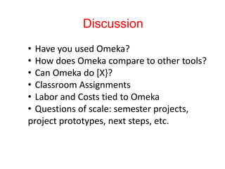 Discussion
• Have you used Omeka?
• How does Omeka compare to other tools?
• Can Omeka do [X}?
• Classroom Assignments
• Labor and Costs tied to Omeka
• Questions of scale: semester projects,
project prototypes, next steps, etc.
 