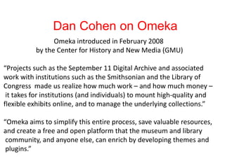 Dan Cohen on Omeka
Omeka introduced in February 2008
by the Center for History and New Media (GMU)
“Projects such as the September 11 Digital Archive and associated
work with institutions such as the Smithsonian and the Library of
Congress made us realize how much work – and how much money –
it takes for institutions (and individuals) to mount high-quality and
flexible exhibits online, and to manage the underlying collections.”
“Omeka aims to simplify this entire process, save valuable resources,
and create a free and open platform that the museum and library
community, and anyone else, can enrich by developing themes and
plugins.”
 
