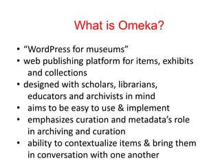 What is Omeka?
• “WordPress for museums”
• web publishing platform for items, exhibits
and collections
• designed with scholars, librarians,
educators and archivists in mind
• aims to be easy to use & implement
• emphasizes curation and metadata’s role
in archiving and curation
• ability to contextualize items & bring them
in conversation with one another
 