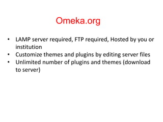 Omeka.org
• LAMP server required, FTP required, Hosted by you or
institution
• Customize themes and plugins by editing server files
• Unlimited number of plugins and themes (download
to server)
 