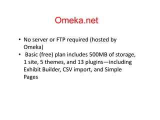 Omeka.net
• No server or FTP required (hosted by
Omeka)
• Basic (free) plan includes 500MB of storage,
1 site, 5 themes, and 13 plugins—including
Exhibit Builder, CSV import, and Simple
Pages
 