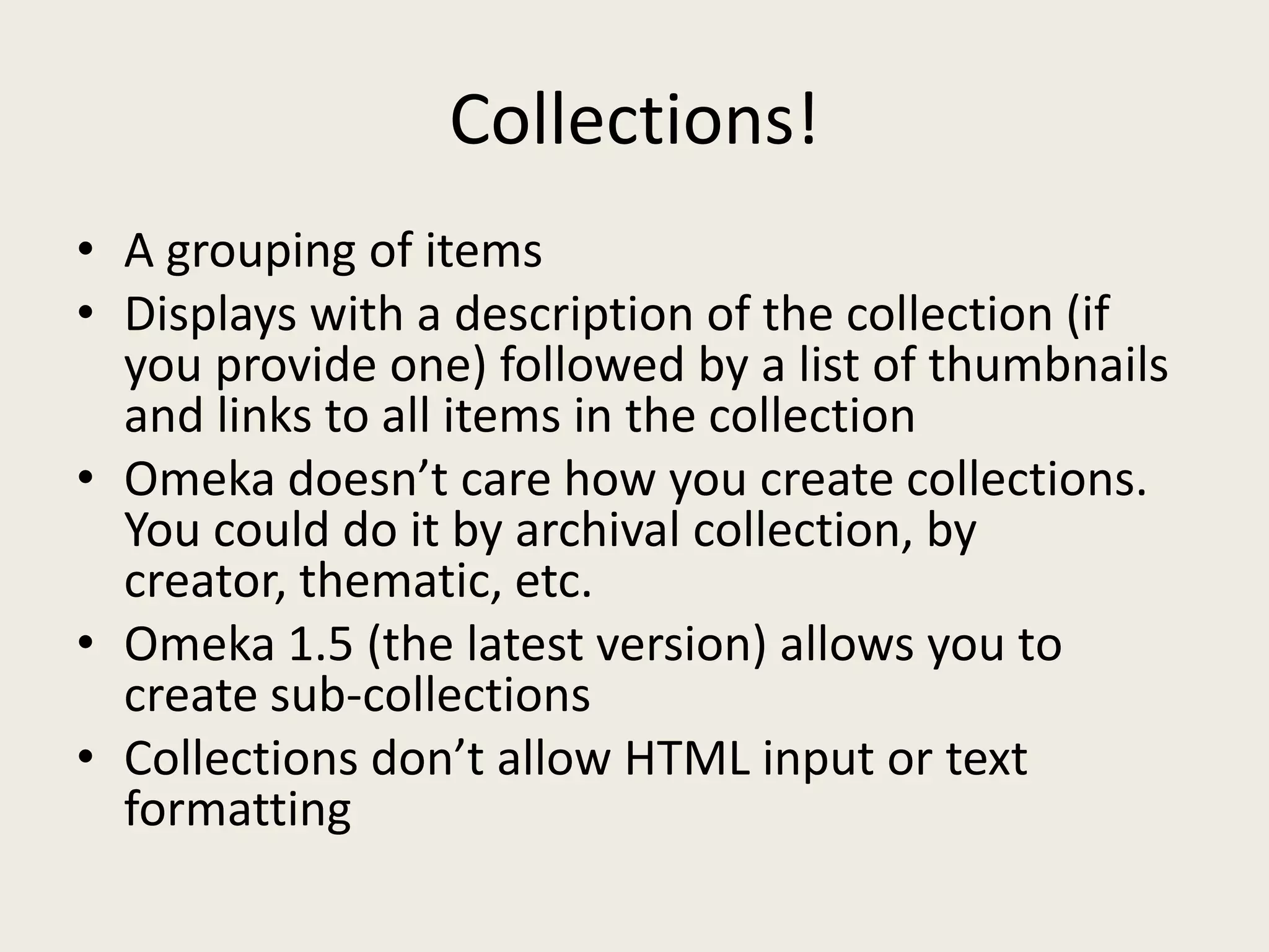 Collections!
• A grouping of items
• Displays with a description of the collection (if
  you provide one) followed by a list of thumbnails
  and links to all items in the collection
• Omeka doesn’t care how you create collections.
  You could do it by archival collection, by
  creator, thematic, etc.
• Omeka 1.5 (the latest version) allows you to
  create sub-collections
• Collections don’t allow HTML input or text
  formatting
 