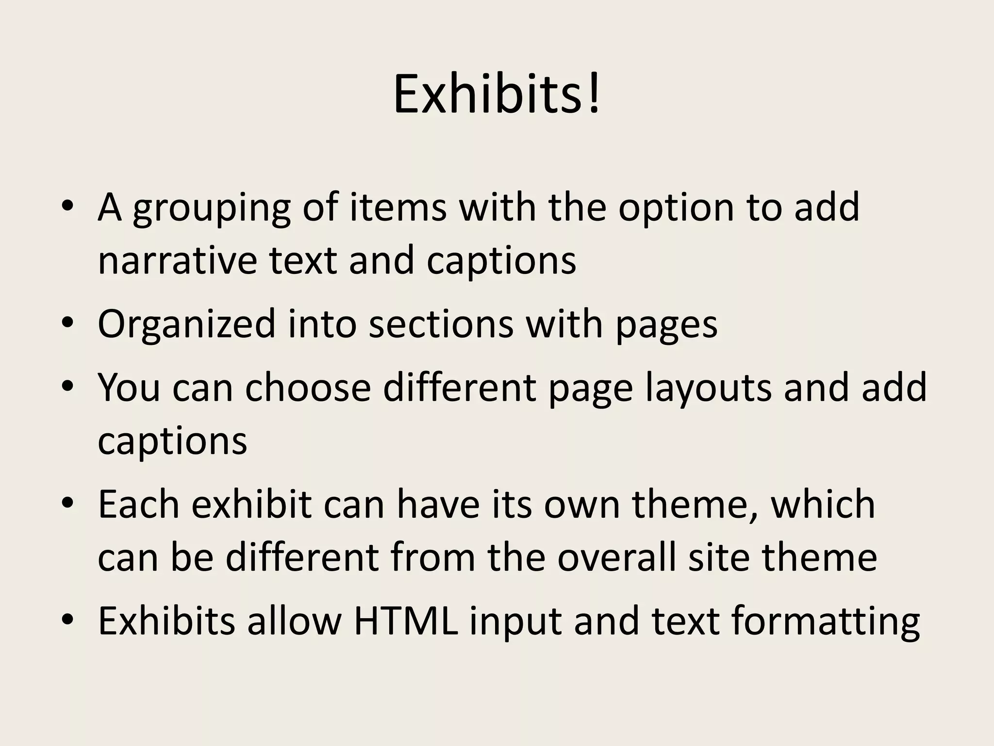 Exhibits!
• A grouping of items with the option to add
  narrative text and captions
• Organized into sections with pages
• You can choose different page layouts and add
  captions
• Each exhibit can have its own theme, which
  can be different from the overall site theme
• Exhibits allow HTML input and text formatting
 