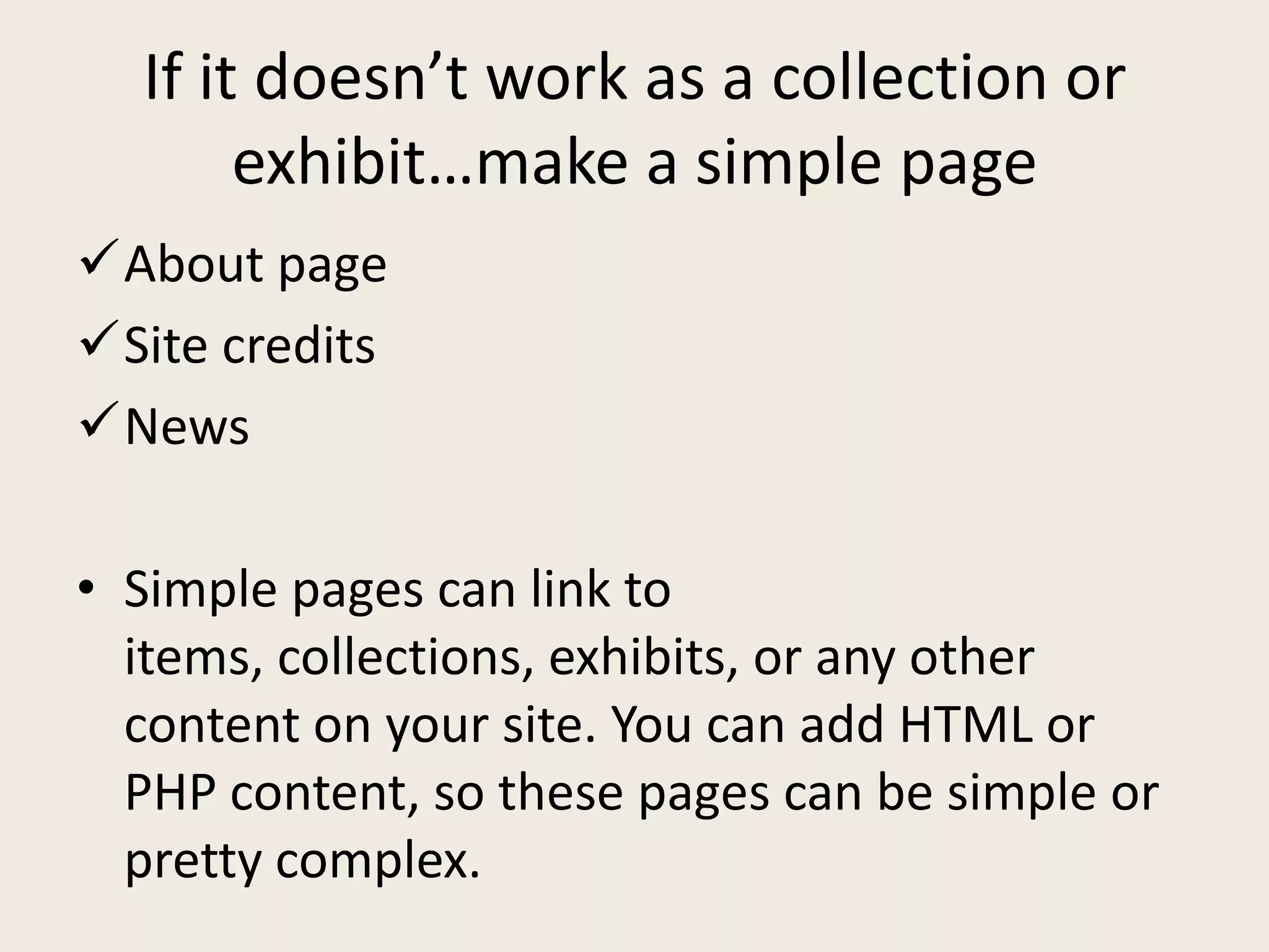 If it doesn’t work as a collection or
       exhibit…make a simple page
About page
Site credits
News

• Simple pages can link to
  items, collections, exhibits, or any other
  content on your site. You can add HTML or
  PHP content, so these pages can be simple or
  pretty complex.
 