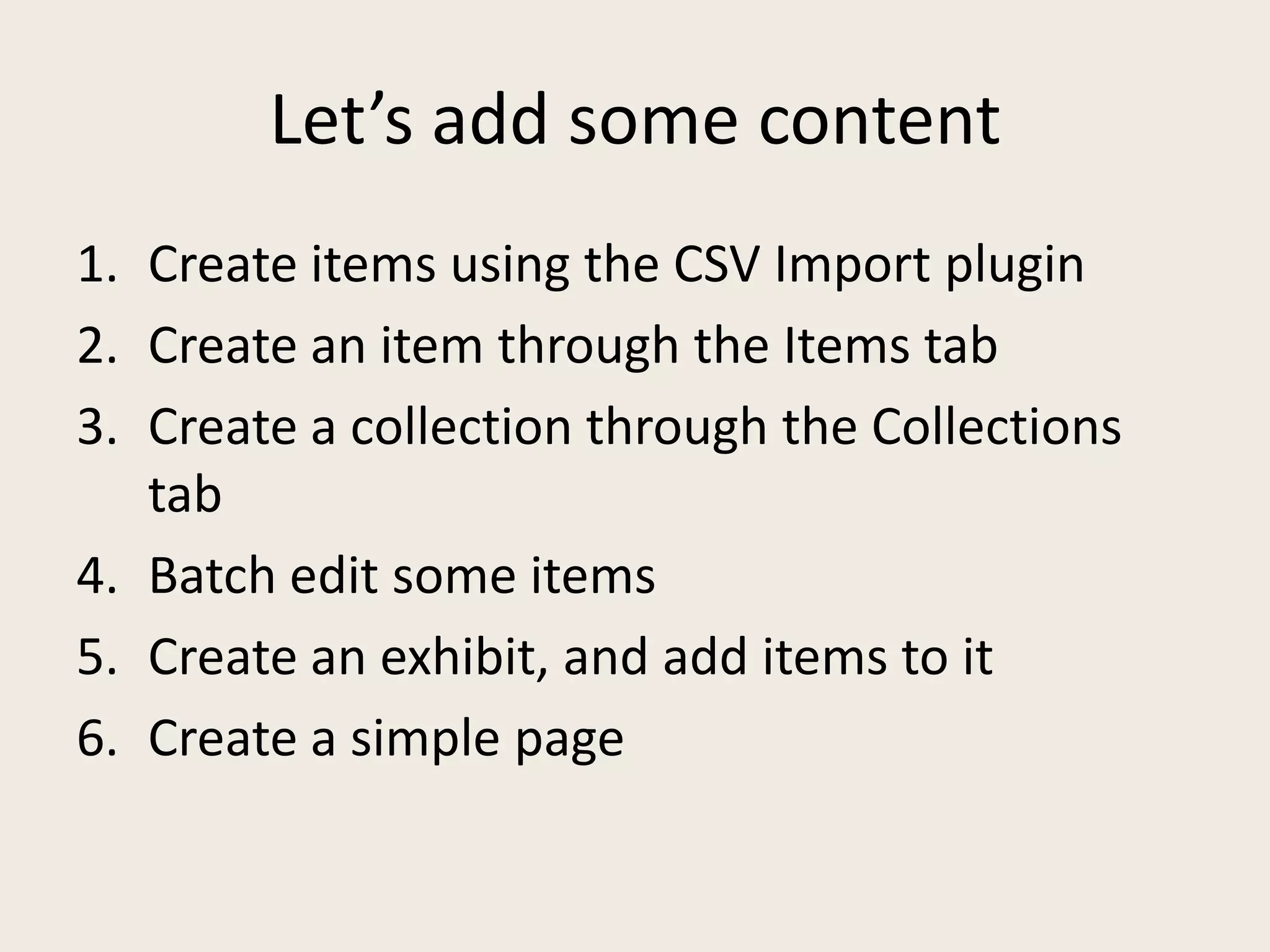 Let’s add some content
1. Create items using the CSV Import plugin
2. Create an item through the Items tab
3. Create a collection through the Collections
   tab
4. Batch edit some items
5. Create an exhibit, and add items to it
6. Create a simple page
 