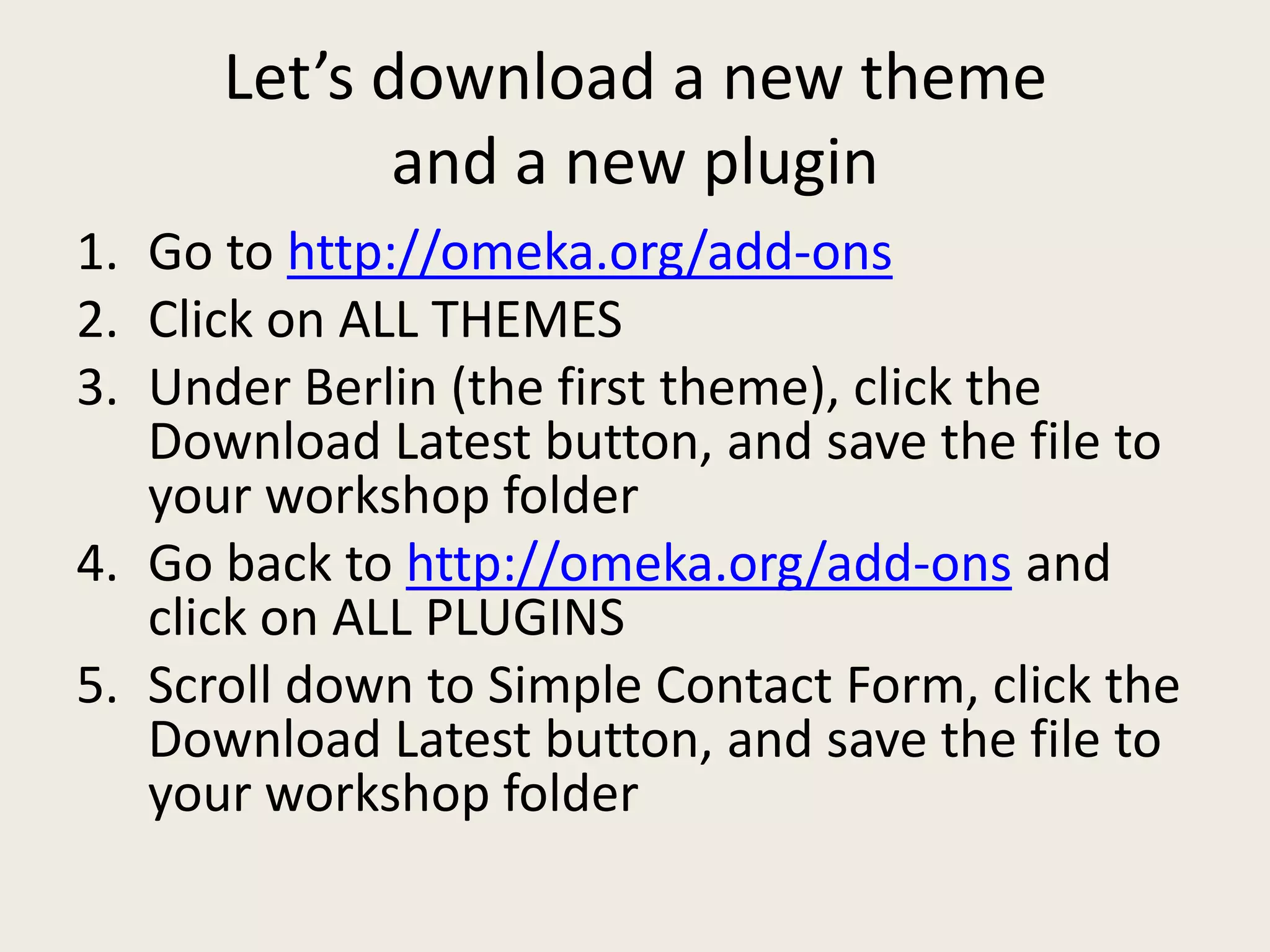 Let’s download a new theme
             and a new plugin
1. Go to http://omeka.org/add-ons
2. Click on ALL THEMES
3. Under Berlin (the first theme), click the
   Download Latest button, and save the file to
   your workshop folder
4. Go back to http://omeka.org/add-ons and
   click on ALL PLUGINS
5. Scroll down to Simple Contact Form, click the
   Download Latest button, and save the file to
   your workshop folder
 