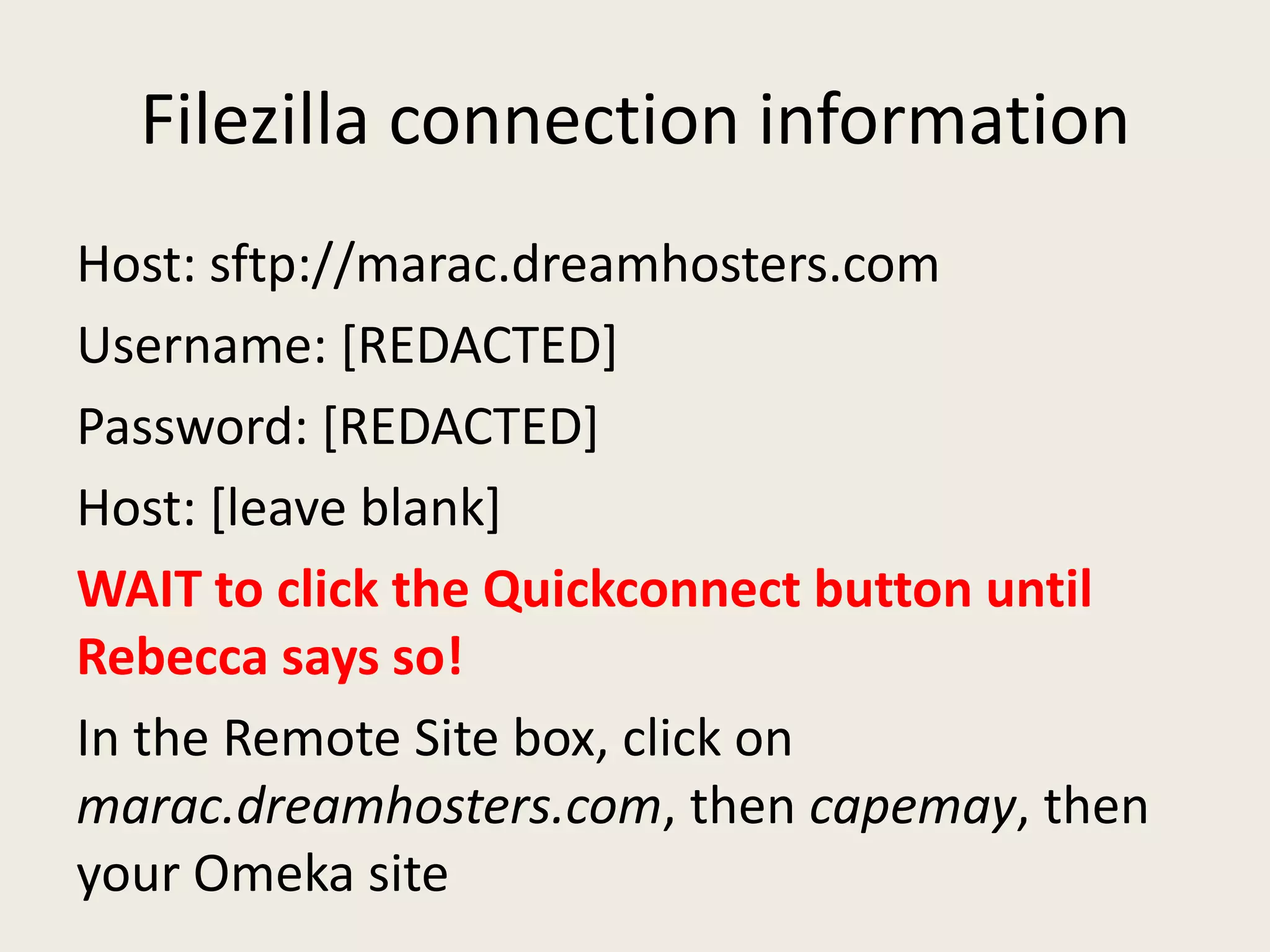 Filezilla connection information
Host: sftp://marac.dreamhosters.com
Username: [REDACTED]
Password: [REDACTED]
Host: [leave blank]
WAIT to click the Quickconnect button until
Rebecca says so!
In the Remote Site box, click on
marac.dreamhosters.com, then capemay, then
your Omeka site
 