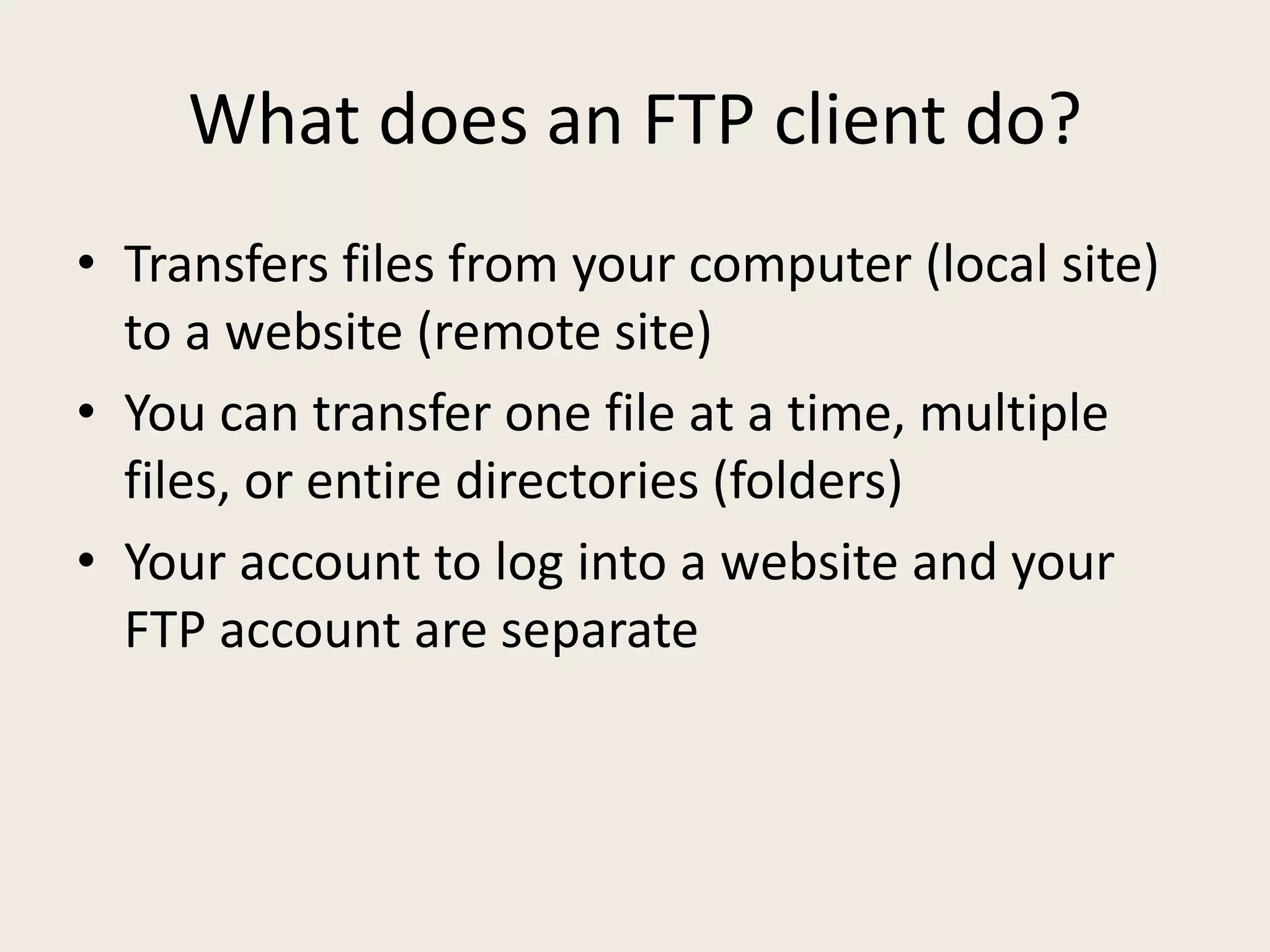What does an FTP client do?
• Transfers files from your computer (local site)
  to a website (remote site)
• You can transfer one file at a time, multiple
  files, or entire directories (folders)
• Your account to log into a website and your
  FTP account are separate
 