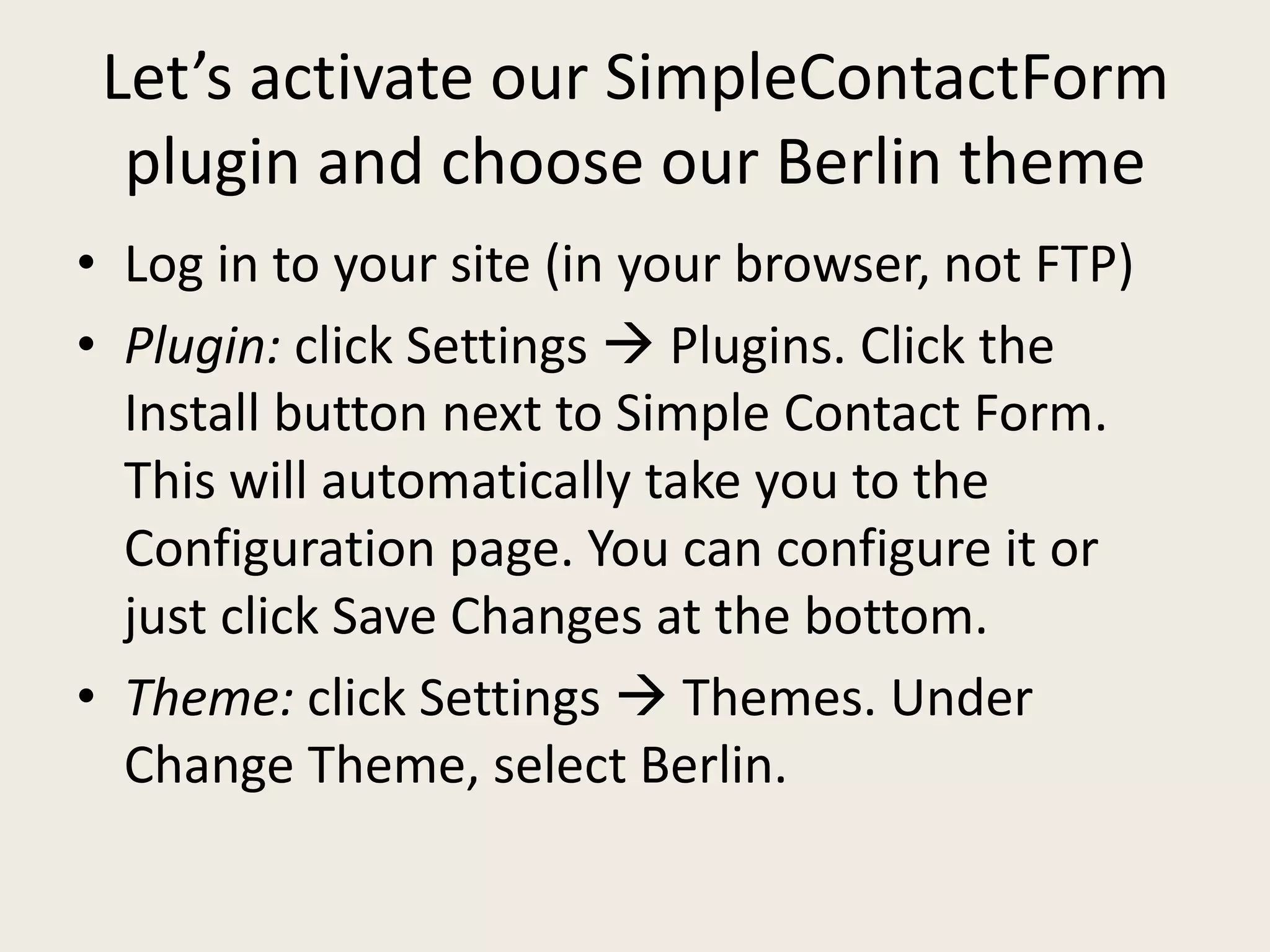 Let’s activate our SimpleContactForm
  plugin and choose our Berlin theme
• Log in to your site (in your browser, not FTP)
• Plugin: click Settings  Plugins. Click the
  Install button next to Simple Contact Form.
  This will automatically take you to the
  Configuration page. You can configure it or
  just click Save Changes at the bottom.
• Theme: click Settings  Themes. Under
  Change Theme, select Berlin.
 