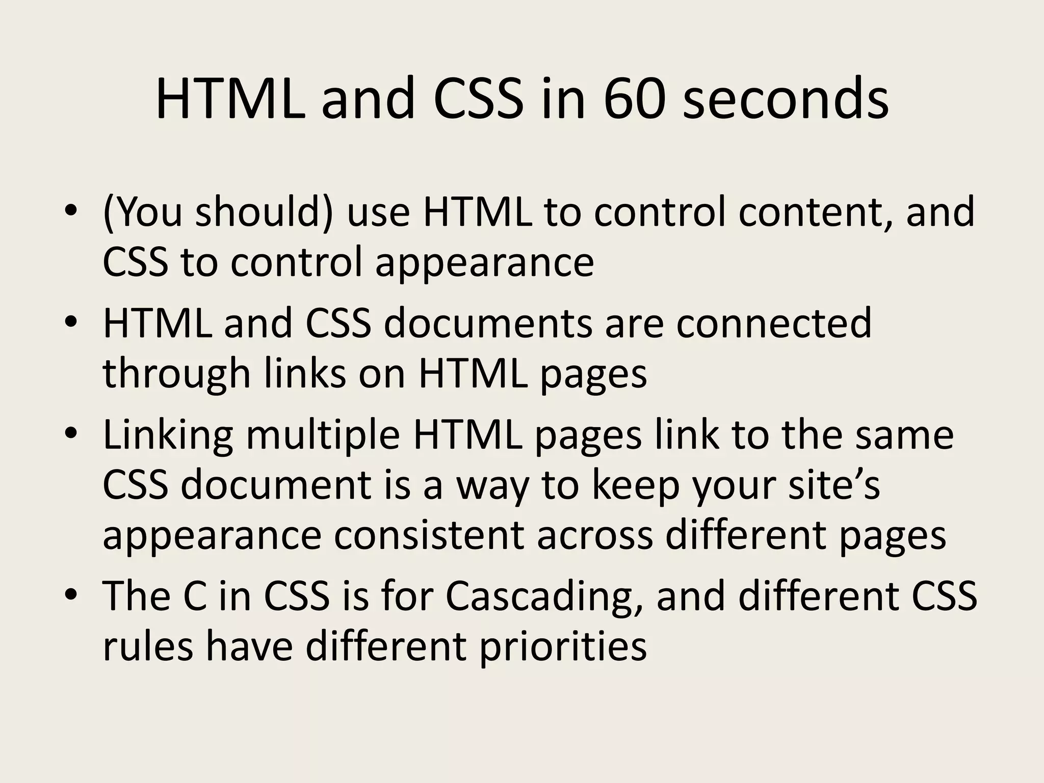 HTML and CSS in 60 seconds
• (You should) use HTML to control content, and
  CSS to control appearance
• HTML and CSS documents are connected
  through links on HTML pages
• Linking multiple HTML pages link to the same
  CSS document is a way to keep your site’s
  appearance consistent across different pages
• The C in CSS is for Cascading, and different CSS
  rules have different priorities
 