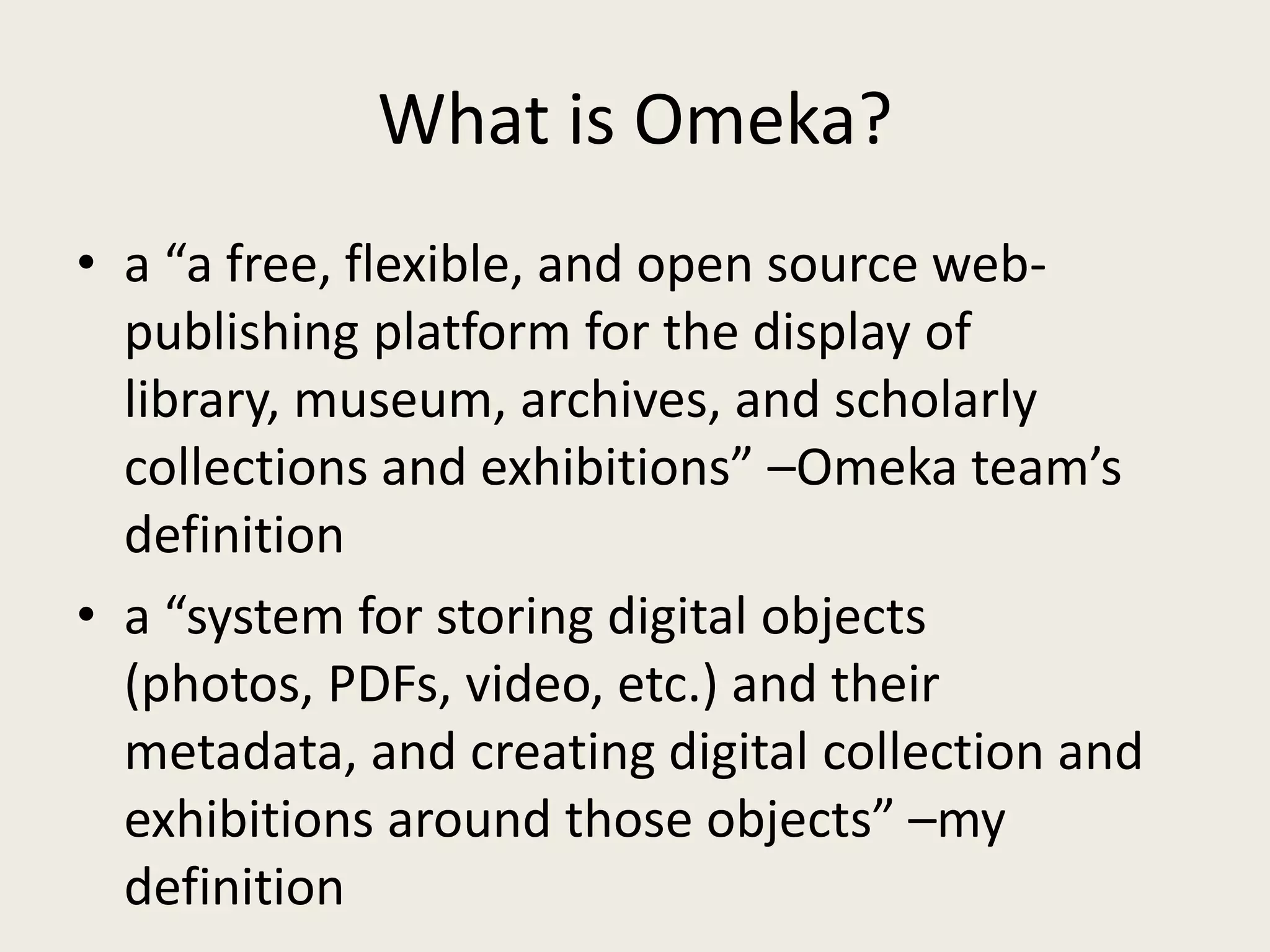 What is Omeka?
• a “a free, flexible, and open source web-
  publishing platform for the display of
  library, museum, archives, and scholarly
  collections and exhibitions” –Omeka team’s
  definition
• a “system for storing digital objects
  (photos, PDFs, video, etc.) and their
  metadata, and creating digital collection and
  exhibitions around those objects” –my
  definition
 