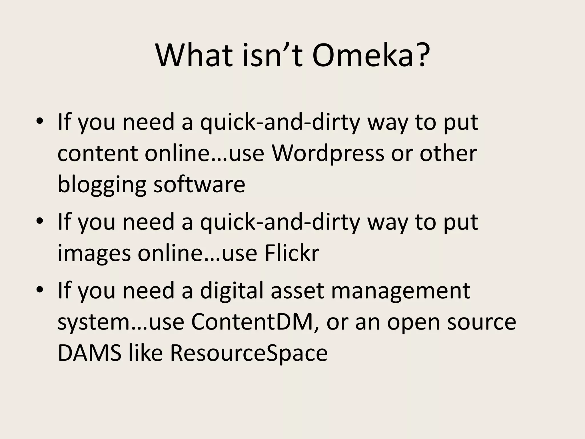 What isn’t Omeka?
• If you need a quick-and-dirty way to put
  content online…use Wordpress or other
  blogging software
• If you need a quick-and-dirty way to put
  images online…use Flickr
• If you need a digital asset management
  system…use ContentDM, or an open source
  DAMS like ResourceSpace
 